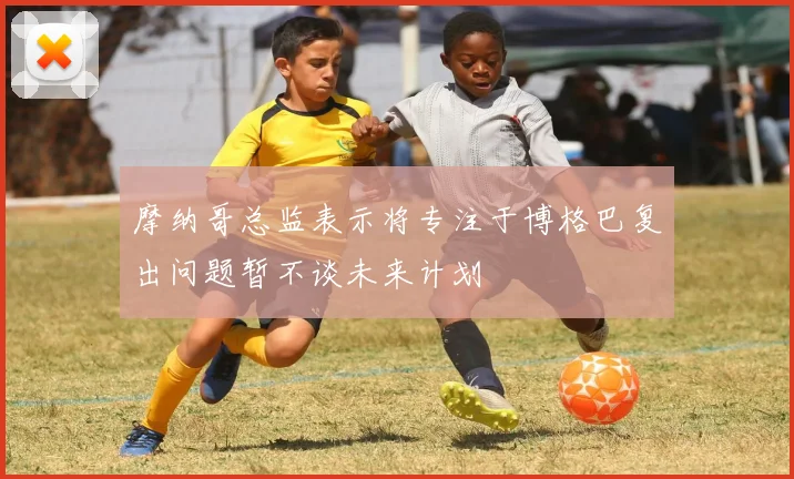 摩纳哥总监表示将专注于博格巴复出问题暂不谈未来计划
