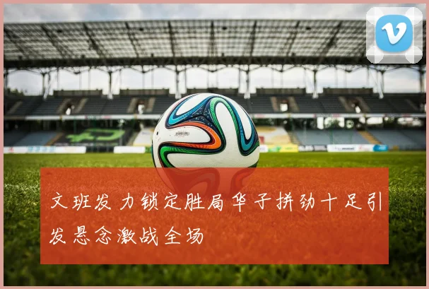 文班发力锁定胜局华子拼劲十足引发悬念激战全场