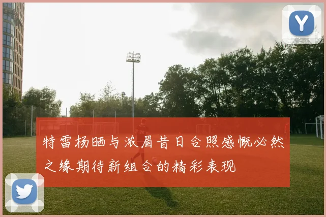 特雷杨晒与浓眉昔日合照感慨必然之缘期待新组合的精彩表现