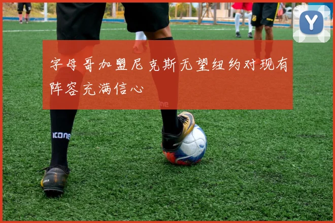字母哥加盟尼克斯无望纽约对现有阵容充满信心