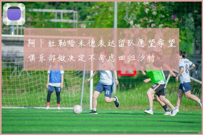 阿卜杜勒哈米德表达留队愿望希望俱乐部做决定不考虑回归沙特