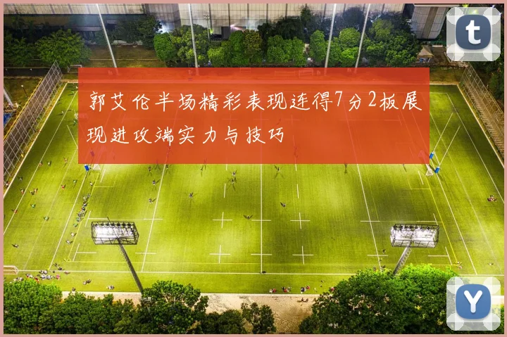 郭艾伦半场精彩表现连得7分2板展现进攻端实力与技巧