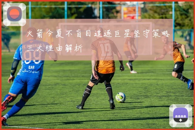 火箭今夏不盲目追逐巨星坚守策略三大理由解析