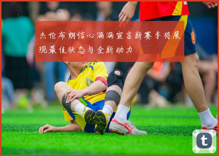杰伦布朗信心满满宣言新赛季将展现最佳状态与全新动力