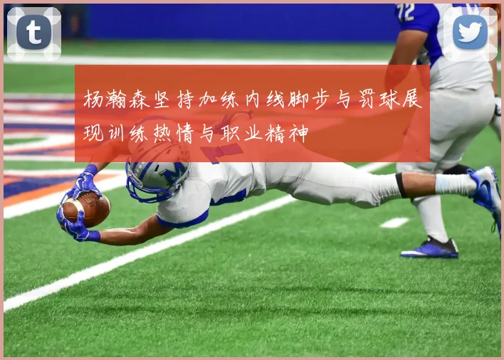 杨瀚森坚持加练内线脚步与罚球展现训练热情与职业精神