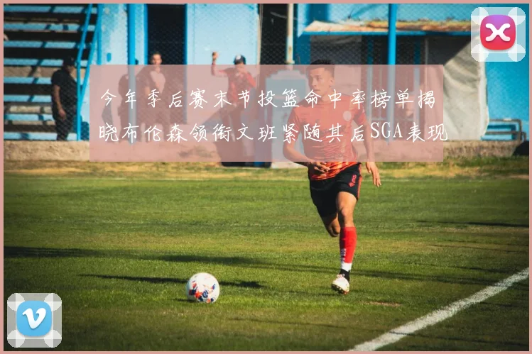 今年季后赛末节投篮命中率榜单揭晓布伦森领衔文班紧随其后SGA表现不俗