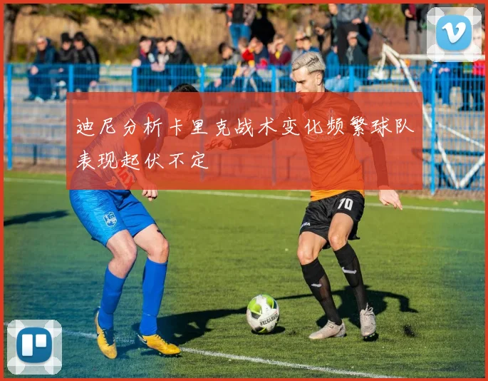 迪尼分析卡里克战术变化频繁球队表现起伏不定