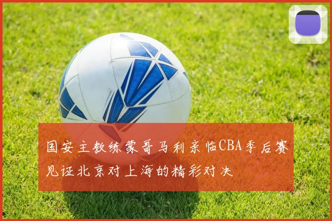 国安主教练蒙哥马利亲临CBA季后赛见证北京对上海的精彩对决