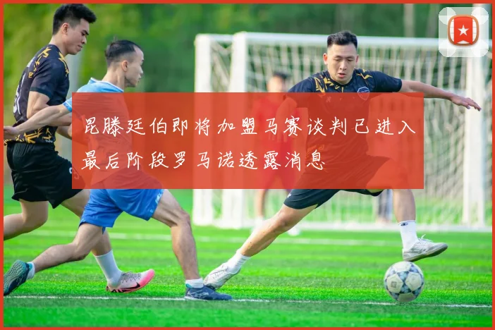 昆滕廷伯即将加盟马赛谈判已进入最后阶段罗马诺透露消息