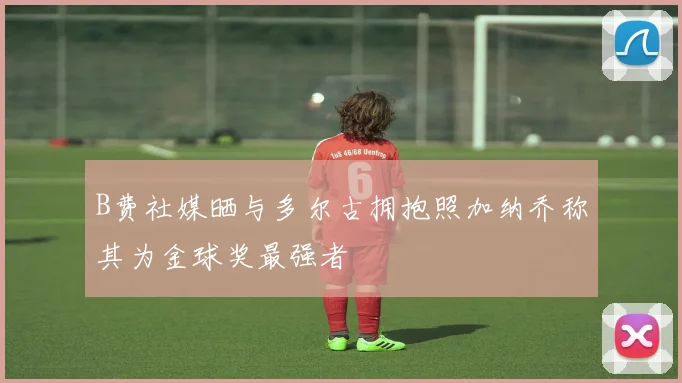 B费社媒晒与多尔古拥抱照加纳乔称其为金球奖最强者