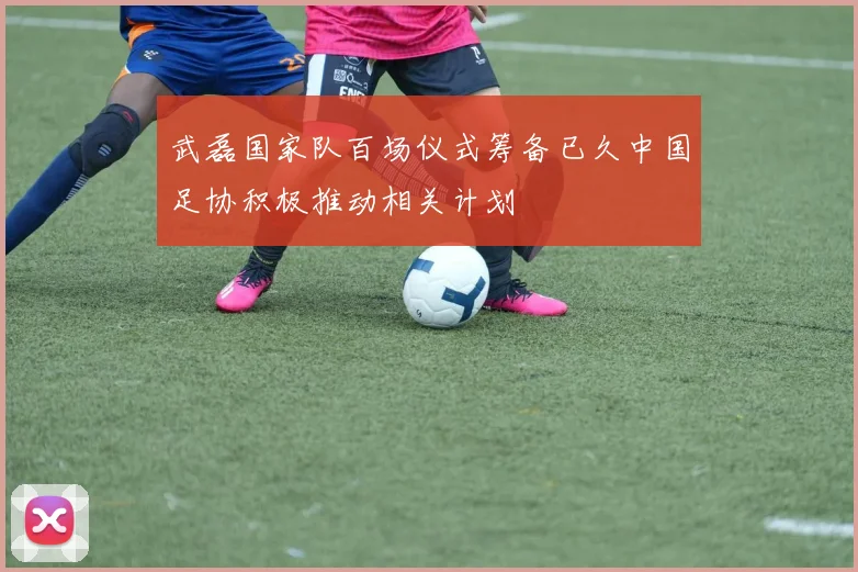 武磊国家队百场仪式筹备已久中国足协积极推动相关计划