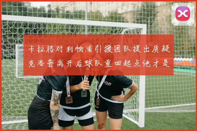 卡拉格对利物浦引援团队提出质疑克洛普离开后球队重回起点他才是真正的明星