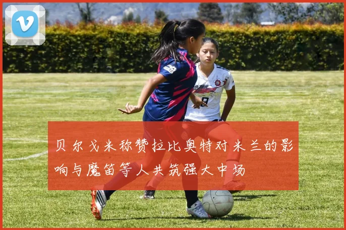 贝尔戈米称赞拉比奥特对米兰的影响与魔笛等人共筑强大中场