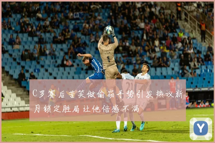 C罗赛后苦笑做偷窃手势引发热议新月锁定胜局让他倍感不满