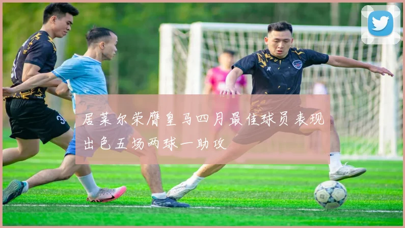 居莱尔荣膺皇马四月最佳球员表现出色五场两球一助攻