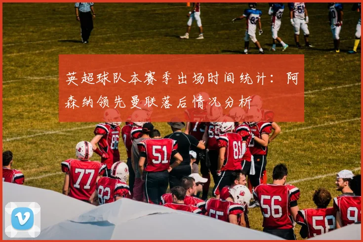 英超球队本赛季出场时间统计：阿森纳领先曼联落后情况分析