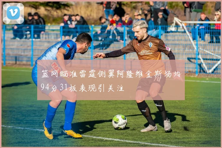 篮网瞄准雷霆侧翼阿隆维金斯场均94分31板表现引关注